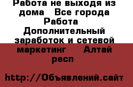 Работа не выходя из дома - Все города Работа » Дополнительный заработок и сетевой маркетинг   . Алтай респ.